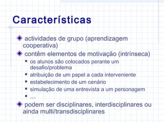 Características
actividades de grupo (aprendizagem
cooperativa)
contêm elementos de motivação (intrínseca)
 os alunos são colocados perante um
desafio/problema
 atribuição de um papel a cada interveniente
 estabelecimento de um cenário
 simulação de uma entrevista a um personagem
 ....
podem ser disciplinares, interdisciplinares ou
ainda multi/transdisciplinares
 