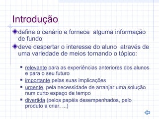 Introdução
define o cenário e fornece alguma informação
de fundo
deve despertar o interesse do aluno através de
uma variedade de meios tornando o tópico:
 relevante para as experiências anteriores dos alunos
e para o seu futuro
 importante pelas suas implicações
 urgente, pela necessidade de arranjar uma solução
num curto espaço de tempo
 divertida (pelos papéis desempenhados, pelo
produto a criar, ...)
 