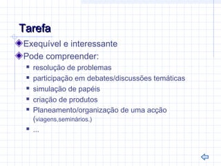 TarefaTarefa
Exequível e interessante
Pode compreender:
 resolução de problemas
 participação em debates/discussões temáticas
 simulação de papéis
 criação de produtos
 Planeamento/organização de uma acção
(viagens,seminários.)
 ...
 