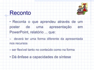 • Reconta o que aprendeu através de um
poster de uma apresentação em
PowerPoint, relatório ... que:
– deverá ter uma forma diferente da apresentada
nos recursos
– ser flexível tanto no conteúdo como na forma
• Dá ênfase a capacidades de síntese
Reconto
 