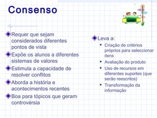 Consenso
Requer que sejam
considerados diferentes
pontos de vista
Expõe os alunos a diferentes
sistemas de valores
Estimula a capacidade de
resolver conflitos
Aborda a história e
acontecimentos recentes
Boa para tópicos que geram
controvérsia
Leva a:
 Criação de critérios
próprios para seleccionar
itens
 Avaliação do produto
 Uso de recursos em
diferentes suportes (que
serão reescritos)
 Transformação da
informação
 