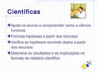 Científicas
Ajuda os alunos a compreender como a ciência
funciona
Formula hipóteses a partir dos recursos
Verifica as hipóteses reunindo dados a partir
dos recursos
Descreve os resultados e as implicações no
formato de relatório científico
 