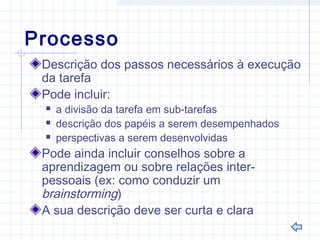 Processo
Descrição dos passos necessários à execução
da tarefa
Pode incluir:
 a divisão da tarefa em sub-tarefas
 descrição dos papéis a serem desempenhados
 perspectivas a serem desenvolvidas
Pode ainda incluir conselhos sobre a
aprendizagem ou sobre relações inter-
pessoais (ex: como conduzir um
brainstorming)
A sua descrição deve ser curta e clara
 