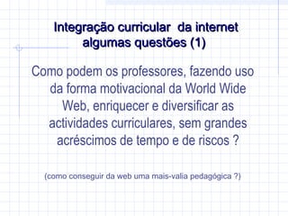 Integração curricular da internetIntegração curricular da internet
algumas questões (1)algumas questões (1)
Como podem os professores, fazendo uso
da forma motivacional da World Wide
Web, enriquecer e diversificar as
actividades curriculares, sem grandes
acréscimos de tempo e de riscos ?
(como conseguir da web uma mais-valia pedagógica ?)
 
