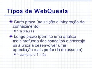 Tipos de WebQuests
Curto prazo (aquisição e integração do
conhecimento)
 1 a 3 aulas
Longo prazo (permite uma análise
mais profunda dos conceitos e encoraja
os alunos a desenvolver uma
apreciação mais profunda do assunto)
 1 semana a 1 mês
 