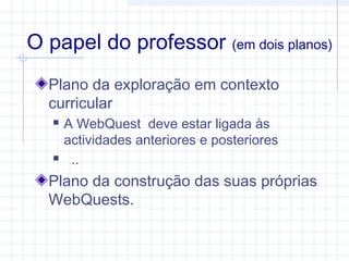 O papel do professor (em dois planos)
Plano da exploração em contexto
curricular
 A WebQuest deve estar ligada às
actividades anteriores e posteriores
 ..
Plano da construção das suas próprias
WebQuests.
 