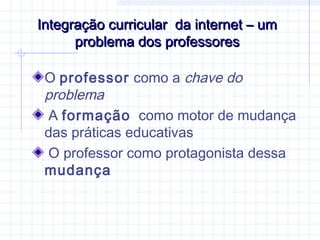 Integração curricular da internet – umIntegração curricular da internet – um
problema dos professoresproblema dos professores
O professor como a chave do
problema
A formação como motor de mudança
das práticas educativas
O professor como protagonista dessa
mudança
 