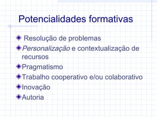 Potencialidades formativas
Resolução de problemas
Personalização e contextualização de
recursos
Pragmatismo
Trabalho cooperativo e/ou colaborativo
Inovação
Autoria
 