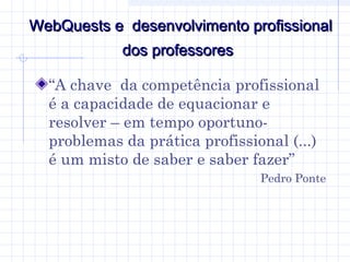 WebQuests e desenvolvimento profissionalWebQuests e desenvolvimento profissional
dos professoresdos professores
“A chave da competência profissional
é a capacidade de equacionar e
resolver – em tempo oportuno-
problemas da prática profissional (...)
é um misto de saber e saber fazer”
Pedro Ponte
 