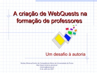 A criação de WebQuests naA criação de WebQuests na
formação de professoresformação de professores
Um desafio à autoria
Núcleo Minerva/Centro de Competência Nónio da Universidade de Évora
http://www.minerva.uevora.pt
minerva@uevora.pt
6 de Julho de 2001
 