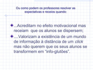 ...Acreditam no efeito motivacional mas
receiam que os alunos se dispersem;
....Valorizam a existência de um mundo
de informação à distância de um click
mas não querem que os seus alunos se
transformem em “info-glutões”.
Ou como podem os professores resolver as
expectativas e receios quando:
 
