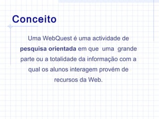 Conceito
Uma WebQuest é uma actividade de
pesquisa orientada em que uma grande
parte ou a totalidade da informação com a
qual os alunos interagem provém de
recursos da Web.
 