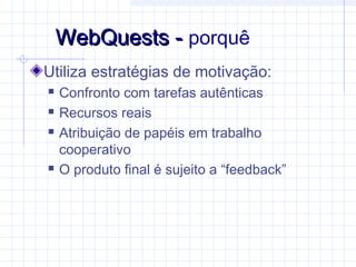 Utiliza estratégias de motivação:
 Confronto com tarefas autênticas
 Recursos reais
 Atribuição de papéis em trabalho
cooperativo
 O produto final é sujeito a “feedback”
WebQuests -WebQuests - porquê
 