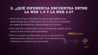 2. ¿QUÉ DIFERENCIA ENCUENTRA ENTRE
LA WEB 1.0 Y LA WEB 2.0?
• En la web 1.0 sus contenidos con alta y/o baja calidad eran
administrados por un Web master. En la web 2.0 sus contenidos
con amplia diversidad son administrados por usuarios.
• En la web 2.0 su información esta en permanente cambio, cosa la
cual en la web 1.0 esta poco actualizada.
• Web 2.0 requiere de aplicaciones que no se necesita de su
instalación para utilizaros,, en web 1.0 su software es muy
tradicional, no existía mucha interacción.
 