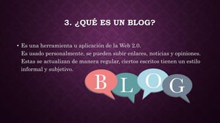 3. ¿QUÉ ES UN BLOG?
• Es una herramienta u aplicación de la Web 2.0.
Es usado personalmente, se pueden subir enlaces, noticias y opiniones.
Estas se actualizan de manera regular, ciertos escritos tienen un estilo
informal y subjetivo.
 