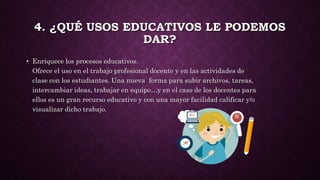 4. ¿QUÉ USOS EDUCATIVOS LE PODEMOS
DAR?
• Enriquece los procesos educativos.
Ofrece el uso en el trabajo profesional docente y en las actividades de
clase con los estudiantes. Una nueva forma para subir archivos, tareas,
intercambiar ideas, trabajar en equipo…y en el caso de los docentes para
ellos es un gran recurso educativo y con una mayor facilidad calificar y/o
visualizar dicho trabajo.
 