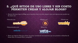 5. ¿QUÉ SITIOS DE USO LIBRE Y SIN COSTO
PERMITEN CREAR Y ALOJAR BLOGS?
• Existen diversos tipos de Blogs que se pueden crear sin costo alguno, estos son algunos que pueden ser
de mejor uso:
- Webnode.com - Blogger.com - Weebly.com
- Websitebuilder.com -Webs.com
• Estas son algunos blog que tienen una gran variedad de herramientas que nos permiten utilizarlas de
forma libre, de manera fácil y asequible.
 