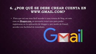 6. ¿POR QUÉ SE DEBE CREAR CUENTA EN
WWW.GMAIL.COM?
• Para que así sea mas fácil acceder a una cuenta de blog, en este
caso en Blogger.com, es necesario tener una para poder
registrarse en la aplicación de blogger y por medio de Gmail,
acceder con facilidad de inmediato.
 