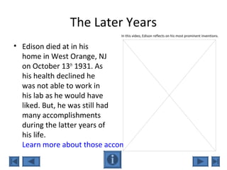 The Later Years
• Edison died at in his
home in West Orange, NJ
on October 13th
1931. As
his health declined he
was not able to work in
his lab as he would have
liked. But, he was still had
many accomplishments
during the latter years of
his life.
Learn more about those accomplishments here.
In this video, Edison reflects on his most prominent inventions.
 