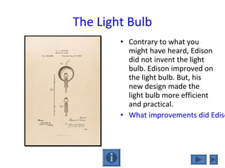 The Light Bulb
• Contrary to what you
might have heard, Edison
did not invent the light
bulb. Edison improved on
the light bulb. But, his
new design made the
light bulb more efficient
and practical.
• What improvements did Ediso
 