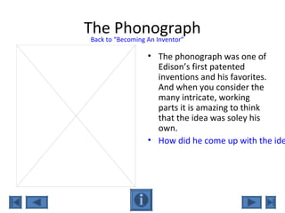 The Phonograph
• The phonograph was one of
Edison’s first patented
inventions and his favorites.
And when you consider the
many intricate, working
parts it is amazing to think
that the idea was soley his
own.
• How did he come up with the ide
Back to “Becoming An Inventor”
 