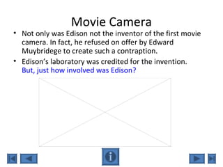 Movie Camera
• Not only was Edison not the inventor of the first movie
camera. In fact, he refused on offer by Edward
Muybridege to create such a contraption.
• Edison’s laboratory was credited for the invention.
But, just how involved was Edison?
 
