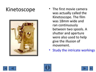 Kinetoscope • The first movie camera
was actually called the
Kinetoscope. The film
was 18mm wide and
ran continuously
between two spools. A
shutter and aperture
were also used to help
give the illusion of
movement.
• Study the intricate workings o
 