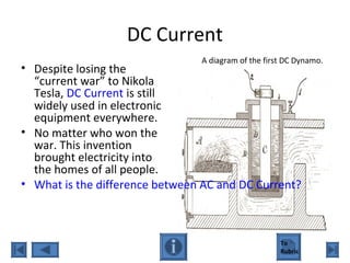 DC Current
• Despite losing the
“current war” to Nikola
Tesla, DC Current is still
widely used in electronic
equipment everywhere.
• No matter who won the
war. This invention
brought electricity into
the homes of all people.
• What is the difference between AC and DC Current?
A diagram of the first DC Dynamo.
To
Rubric
 