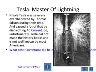 Tesla: Master Of Lightning
• Nikola Tesla was severely
overshadowed by Thomas
Edison during their time.
And caused a lot of that by
discrediting AC Current. So,
unfortunately, Tesla did not
make the history books and
is not well known by most
Americans.
• What other inventions did he create that have impacted socie
Back to “Current Wars”
 