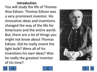 You will study the life of Thomas
Alva Edison. Thomas Edison was
a very prominent inventor. His
innovative ideas and inventions
changed the way of the life for
Americans and the entire world.
But, there are a lot of things you
might not know about Thomas
Edison. Did he really invent the
light bulb? Were all of his
inventions his own ideas? Was
he really the greatest inventor
of his time?
Introduction
 