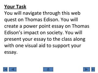 Your Task
You will navigate through this web
quest on Thomas Edison. You will
create a power point essay on Thomas
Edison’s impact on society. You will
present your essay to the class along
with one visual aid to support your
essay.
 
