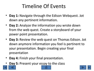 Timeline Of Events
• Day 1: Navigate through the Edison Webquest. Jot
down any pertinent information.
• Day 2: Analyze the information you wrote down
from the web quest. Create a storyboard of your
power point presentation.
• Day 3: Review the web quest on Thomas Edison. Jot
down anymore information you feel is pertinent to
your presentation. Begin creating your final
presentation
• Day 4: Finish your final presentation.
• Day 5: Present your essay to the class
 