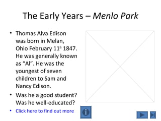 The Early Years – Menlo Park
• Thomas Alva Edison
was born in Melan,
Ohio February 11th
1847.
He was generally known
as “Al”. He was the
youngest of seven
children to Sam and
Nancy Edison.
• Was he a good student?
Was he well-educated?
• Click here to find out more
 