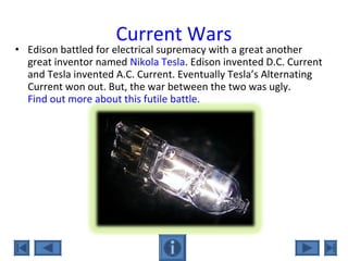 Current Wars
• Edison battled for electrical supremacy with a great another
great inventor named Nikola Tesla. Edison invented D.C. Current
and Tesla invented A.C. Current. Eventually Tesla’s Alternating
Current won out. But, the war between the two was ugly.
Find out more about this futile battle.
 