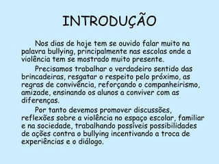 INTRODUÇÃO
Nos dias de hoje tem se ouvido falar muito na
palavra bullying, principalmente nas escolas onde a
violência tem se mostrado muito presente.
Precisamos trabalhar o verdadeiro sentido das
brincadeiras, resgatar o respeito pelo próximo, as
regras de convivência, reforçando o companheirismo,
amizade, ensinando os alunos a conviver com as
diferenças.
Por tanto devemos promover discussões,
reflexões sobre a violência no espaço escolar, familiar
e na sociedade, trabalhando possíveis possibilidades
de ações contra o bullying incentivando a troca de
experiências e o diálogo.

 