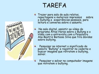 TAREFA
Trazer para sala de aula relatos,
reportagens e materiais impressos sobre
o bullying e  experiências pessoais, para
leitura e conversa sobre o assunto.
Na sala digital, assistir ao vídeo do
programa Altas Horas sobre o Bullyng e o
vídeo com a entrevista com a Psiquiatra
Ana Beatriz Barbosa Silva que tira dúvidas
sobre bullying.
 Pesquisar na internet o significado da
palavra “Bullyng” e registrar no caderno e
buscar imagens que retratem o bullying,
salvar.
Pesquisar e salvar no computador imagens
que retratem o bullying.

 