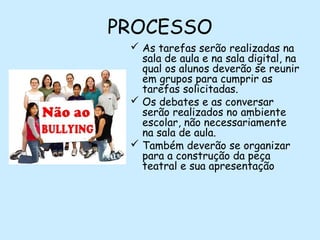 PROCESSO
 As tarefas serão realizadas na
sala de aula e na sala digital, na
qual os alunos deverão se reunir
em grupos para cumprir as
tarefas solicitadas.
 Os debates e as conversar
serão realizados no ambiente
escolar, não necessariamente
na sala de aula.
 Também deverão se organizar
para a construção da peça
teatral e sua apresentação
 

 