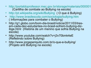 • http://portaldoprofessor.mec.gov.br/storage/materiais/0000014
(Cartilha de combate ao Bullying na escola)
• http://pt.wikipedia.org/wiki/Bullying ( O que é Bullying)
• http://www.brasilescola.com/sociologia/bullying.htm
( Informações para combater o Bullying)
• http://g1.globo.com/bom-dia-brasil/noticia/2011/03/tresem-cada-dez-estudantes-no-brasil-sofrem-bullying-dizibge.html (História de um menino que sofria Bullying na
escola)
• http://www.youtube.com/watch?v=j3v70bmk4eE
(Refletindo sobre Bullying)
• http://www.jorgeperiquito.com.br/o-que-e-bullying/
(Projeto anti Bullying na escola)

 