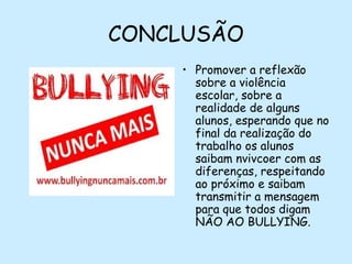 CONCLUSÃO
• Promover a reflexão
sobre a violência
escolar, sobre a
realidade de alguns
alunos, esperando que no
final da realização do
trabalho os alunos
saibam nvivcoer com as
diferenças, respeitando
ao próximo e saibam
transmitir a mensagem
para que todos digam
NÃO AO BULLYING.

 