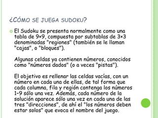¿Cómo se juega sudoku?El Sudoku se presenta normalmente como una tabla de 9×9, compuesta por subtablas de 3×3 denominadas "regiones" (también se le llaman "cajas", o "bloques"). Algunas celdas ya contienen números, conocidos como "números dados" (o a veces "pistas"). El objetivo es rellenar las celdas vacías, con un número en cada una de ellas, de tal forma que cada columna, fila y región contenga los números 1–9 sólo una vez. Además, cada número de la solución aparece sólo una vez en cada una de las tres "direcciones", de ahí el "los números deben estar solos" que evoca el nombre del juego.