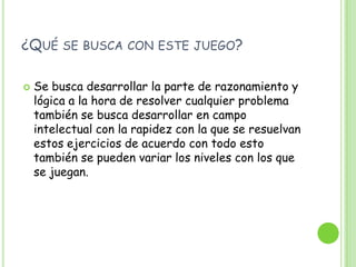 ¿Qué se busca con este juego?Se busca desarrollar la parte de razonamiento y lógica a la hora de resolver cualquier problema también se busca desarrollar en campo intelectual con la rapidez con la que se resuelvan estos ejercicios de acuerdo con todo esto también se pueden variar los niveles con los que se juegan. 