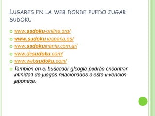 Lugares en la web donde puedo jugar sudokuwww.sudoku-online.org/www.sudoku.iespana.es/www.sudokumania.com.ar/www.desudoku.com/www.websudoku.com/También en el buscador gloogle podrás encontrar infinidad de juegos relacionados a esta invención japonesa.