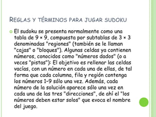 Reglas y términos para jugar sudokuEl sudoku se presenta normalmente como una tabla de 9 × 9, compuesta por subtablas de 3 × 3 denominadas "regiones" (también se le llaman "cajas" o "bloques"). Algunas celdas ya contienen números, conocidos como "números dados" (o a veces "pistas"): El objetivo es rellenar las celdas vacías, con un número en cada una de ellas, de tal forma que cada columna, fila y región contenga los números 1–9 sólo una vez. Además, cada número de la solución aparece sólo una vez en cada una de las tres "direcciones", de ahí el "los números deben estar solos" que evoca el nombre del juego.