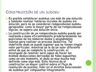 Construcción de un sudokuEs posible establecer sudokus con más de una solución y también realizar tableros iniciales de sudoku sin solución, pero no se consideran rompecabezas sudoku apropiados; como la mayor parte de los rompecabezas lógicos, se espera una solución única.La construcción de un rompecabeza sudoku puede ser realizada a mano eficientemente predeterminando las posiciones de los números dados y asignándoles valores para realizar un proceso deductivo. Tal indefinido dada se puede suponer que no tienen ningún valor particular, mientras se le da un valor diferente antes de que se complete la construcción, el encargado de resolver será capaz de hacer las mismas deducciones derivadas de tales supuestos, como en ese momento, el dado es muy mucho más definido como algo más. Esta técnica da al constructor un mayor control sobre el flujo de resolución de puzzles, líder en el alvistas solucionador de sudokus por compuestas íntegramente.