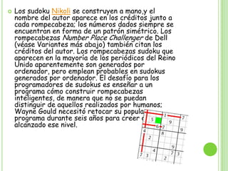 Los sudoku Nikoli se construyen a mano,y el nombre del autor aparece en los créditos junto a cada rompecabeza; los números dados siempre se encuentran en forma de un patrón simétrico. Los rompecabezas Number Place Challenger de Dell (véase Variantes más abajo) también citan los créditos del autor. Los rompecabezas sudoku que aparecen en la mayoría de los periódicos del Reino Unido aparentemente son generados por ordenador, pero emplean probables en sudokus generados por ordenador. El desafío para los programadores de sudokus es enseñar a un programa cómo construir rompecabezas inteligentes, de manera que no se puedan distinguir de aquellos realizados por humanos; Wayne Gould necesitó retocar su popular programa durante seis años para creer que había alcanzado ese nivel.