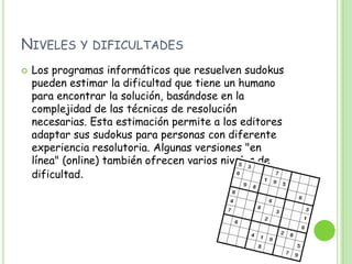 Niveles y dificultadesLos programas informáticos que resuelven sudokus pueden estimar la dificultad que tiene un humano para encontrar la solución, basándose en la complejidad de las técnicas de resolución necesarias. Esta estimación permite a los editores adaptar sus sudokus para personas con diferente experiencia resolutoria. Algunas versiones "en línea" (online) también ofrecen varios niveles de dificultad.