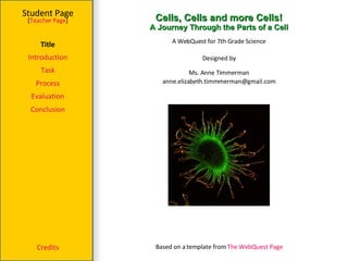 Cells, Cells and more Cells! A Journey Through the Parts of a Cell Student Page Title Introduction Task Process Evaluation Conclusion Credits [ Teacher Page ] A WebQuest for 7th Grade Science Designed by Ms. Anne Timmerman [email_address] Based on a template from  The WebQuest Page 