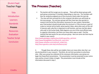 The Process (Teacher) [ Student Page ] Title Introduction Learners Standards Process Resources Credits Teacher Page The teacher will first assign you to a group. .  There will be eleven groups with each group containing 2-3 members depending on class size.  The members will then be randomly assigned one of the structures listed under the task tab. The class will then proceed the to the computer lab where you will break up into your groups.  You and your groups will then have two class periods to research and find all the information necessary for your system. Remember, your final product should include what the structure is, if the structure is part of a plant or animal cell (or both), what exactly it does, what other parts of the cell it interacts with, why this is important to cell function, and one cool fact about cells and/ or the human body. Web diagrams are one of the most efficient way to organize information, but there are many other ways as well.  Find the method that best works for you and your group.  Here are some site that may be helpful in your search: http://www.galaxygoo.org/biochem/CellProject/the_cell.html http://www.biology4kids.com/files/cell_main.html http://www.cellsalive.com/cells/cell_model.htm http://learn.genetics.utah.edu/units/basics/cell/ 3. Though these sites will be very helpful, there are many other sites that  can also be beneficial in your research.  Therefore, do not limit yourselves to only these sites.  After your group has collected all the necessary information, your group can begin the PowerPoint presentation.  The presentation must be presented to your entire class and be at least 6 slides in length.  The presentation must include all the information discussed in step 2 Evaluation Teacher Script Conclusion 
