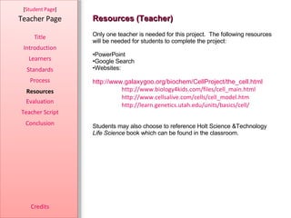 Resources (Teacher) [ Student Page ] Title Introduction Learners Standards Process Resources Credits Teacher Page Only one teacher is needed for this project.  The following resources will be needed for students to complete the project: PowerPoint Google Search Websites: http://www.galaxygoo.org/biochem/CellProject/the_cell.html http://www.biology4kids.com/files/cell_main.html http://www.cellsalive.com/cells/cell_model.htm http://learn.genetics.utah.edu/units/basics/cell/ Students may also choose to reference Holt Science &Technology  Life Science  book which can be found in the classroom.  Evaluation Teacher Script Conclusion 