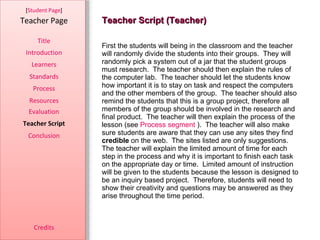 Teacher Script (Teacher) [ Student Page ] Title Introduction Learners Standards Process Resources Credits Teacher Page First the students will being in the classroom and the teacher will randomly divide the students into their groups.  They will randomly pick a system out of a jar that the student groups must research.  The teacher should then explain the rules of the computer lab.  The teacher should let the students know how important it is to stay on task and respect the computers and the other members of the group.  The teacher should also remind the students that this is a group project, therefore all members of the group should be involved in the research and final product.  The teacher will then explain the process of the lesson (see  Process segment  ).  The teacher will also make sure students are aware that they can use any sites they find  credible  on the web.  The sites listed are only suggestions.  The teacher will explain the limited amount of time for each step in the process and why it is important to finish each task on the appropriate day or time.  Limited amount of instruction will be given to the students because the lesson is designed to be an inquiry based project.  Therefore, students will need to show their creativity and questions may be answered as they arise throughout the time period.  Evaluation Teacher Script Conclusion 